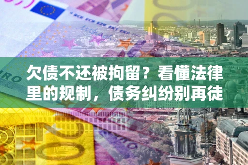 济南欠债不还被拘留？看懂法律里的规制，债务纠纷别再徒劳奔波