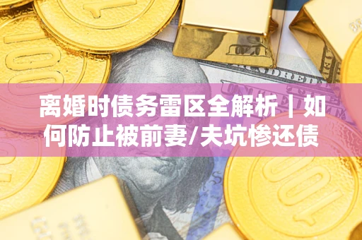 济南离婚时债务雷区全解析｜如何防止被前妻/夫坑惨还债？
